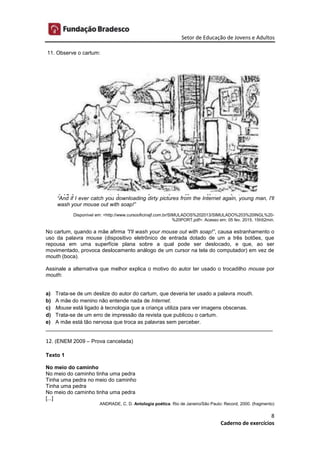 Setor de Educação de Jovens e Adultos
8
Caderno de exercícios
11. Observe o cartum:
“And if I ever catch you downloading dirty pictures from the Internet again, young man, I'll
wash your mouse out with soap!”
Disponível em: <http://www.cursooficinajf.com.br/SIMULADOS%202013/SIMULADO%203%20INGL%20-
%20PORT.pdf>. Acesso em: 05 fev. 2015. 15h52min.
No cartum, quando a mãe afirma ”I'll wash your mouse out with soap!”, causa estranhamento o
uso da palavra mouse (dispositivo eletrônico de entrada dotado de um a três botões, que
repousa em uma superfície plana sobre a qual pode ser deslocado, e que, ao ser
movimentado, provoca deslocamento análogo de um cursor na tela do computador) em vez de
mouth (boca).
Assinale a alternativa que melhor explica o motivo do autor ter usado o trocadilho mouse por
mouth:
a) Trata-se de um deslize do autor do cartum, que deveria ter usado a palavra mouth.
b) A mãe do menino não entende nada de Internet.
c) Mouse está ligado à tecnologia que a criança utiliza para ver imagens obscenas.
d) Trata-se de um erro de impressão da revista que publicou o cartum.
e) A mãe está tão nervosa que troca as palavras sem perceber.
____________________________________________________________________________
12. (ENEM 2009 – Prova cancelada)
Texto 1
No meio do caminho
No meio do caminho tinha uma pedra
Tinha uma pedra no meio do caminho
Tinha uma pedra
No meio do caminho tinha uma pedra
[...]
ANDRADE, C. D. Antologia poética. Rio de Janeiro/São Paulo: Record, 2000. (fragmento)
 