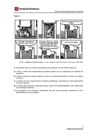 Setor de Educação de Jovens e Adultos
9
Caderno de exercícios
Texto 2
DAVIS, J. Garfield, um charme de gato - 7. Trad. da Agência Internacional Press. Porto Alegre: L&PM, 2000.
A comparação entre os recursos expressivos que constituem os dois textos revela que
a) o texto 1 perde suas características de gênero poético ao ser vulgarizado por histórias em
quadrinho.
b) o texto 2 pertence ao gênero literário, porque as escolhas linguísticas o tornam uma réplica
do texto 1.
c) a escolha do tema, desenvolvido por frases semelhantes, caracteriza-os como pertencestes
ao mesmo gênero.
d) os textos são de gêneros diferentes porque, apesar da intertextualidade, foram elaborados
com finalidades distintas.
e) as linguagens que constroem significados nos dois textos permitem classificá-los como
pertencestes ao mesmo gênero.
 