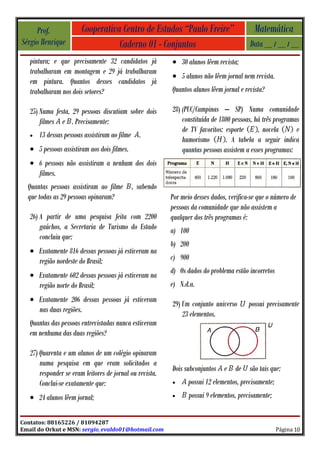 Prof.              Cooperativa Centro de Estudos “Paulo Freire”                       Matemática
Sérgio Henrique                    Caderno 01 - Conjuntos                                Data __ / __ / __
   pintura; e que precisamente 32 candidatos já           • 30 alunos lêem revista;
   trabalharam em montagem e 29 já trabalharam
                                                          • 5 alunos não lêem jornal nem revista.
   em pintura. Quantos desses candidatos já
   trabalharam nos dois setores?                          Quantos alunos lêem jornal e revista?

   25) Numa festa, 29 pessoas discutiam sobre dois        28) (PUC/Campinas – SP) Numa comunidade
       filmes e . Precisamente:                               constituída de 1800 pessoas, há três programas
                                                              de TV favoritos: esporte      , novela       e
   •   13 dessas pessoas assistiram ao filme .
                                                              humorismo        . A tabela a seguir indica
   • 5 pessoas assistiram aos dois filmes.                    quantas pessoas assistem a esses programas:
   • 6 pessoas não assistiram a nenhum dos dois
     filmes.
  Quantas pessoas assistiram ao filme        , sabendo
  que todas as 29 pessoas opinaram?                       Por meio desses dados, verifica-se que o número de
                                                          pessoas da comunidade que não assistem a
   26) A partir de uma pesquisa feita com 2200            qualquer dos três programas é:
       gaúchos, a Secretaria de Turismo do Estado         a) 100
       concluiu que:
                                                          b) 200
   • Exatamente 816 dessas pessoas já estiveram na
     região nordeste do Brasil;                           c) 900
                                                          d) Os dados do problema estão incorretos
   • Exatamente 602 dessas pessoas já estiveram na
     região norte do Brasil;                              e) N.d.a.
   • Exatamente 206 dessas pessoas já estiveram
                                                          29) Um conjunto universo       possui precisamente
     nas duas regiões.
                                                              23 elementos.
   Quantas das pessoas entrevistadas nunca estiveram
   em nenhuma das duas regiões?

   27) Quarenta e um alunos de um colégio opinaram
       numa pesquisa em que eram solicitados a
                                                          Dois subconjuntos e de são tais que:
       responder se eram leitores de jornal ou revista.
       Conclui-se exatamente que:                         •      possui 12 elementos, precisamente;
   • 24 alunos lêem jornal;                               •      possui 9 elementos, precisamente;


Contatos: 88165226 / 81094287
Email do Orkut e MSN: sergio_evaldo01@hotmail.com                                                     Página 10
 