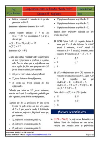 Prof.             Cooperativa Centro de Estudos “Paulo Freire”                            Matemática
Sérgio Henrique                   Caderno 01 - Conjuntos                                      Data __ / __ / __
   •   Existem exatamente 5 elementos de      que não         •    17 professores lecionam no prédio e ;
       pertencem a        .                                   •    18 professores lecionam no prédio e ;
   Determine o número de elementos de          .              •    13 professores lecionam no prédio e .
   30) Um conjunto universo           é tal que               Quantos desses professores lecionam nos três
                     e os subconjuntos e de                   prédios da escola?
       são tais que:
                                                              33) (UESPI) Sejam       e conjuntos finitos de
                                                    e             modo que e são disjuntos. Se
                  .                                               possui 8 elementos,               possui 24
   Determine             .                                        elementos e        possui 17 elementos, então
                                                                  o número de elementos de                 é:
   31) Há uma antiga rivalidade entre os fabricantes          a)   7                   d) 2
       de dois refrigerantes: o grud-cola e o pimba-
       cola. Para se saber qual o preferido em uma            b)   9                   e) 1
       certa região, foi feita uma pesquisa entre 245         c) 4
       jovens dessa localidade. Precisamente:
                                                              34) (ITA – SP) Denotemos por         o número de
   • 135 jovens entrevistados bebem grud-cola;
                                                                  elementos de um conjunto finito . Sejam
   • 75 jovens bebem os dois refrigerantes;                       e               conjuntos       tais     que
   • 40 jovens não bebem nenhum dos dois                                                               ,
     refrigerantes.
                                                                   e                     .
   Sabendo que todos os 245 jovens opinaram,
   conclua você qual é o refrigerante preferido por           Então                            é igual a:
   eles e quantos jovens bebem esse refrigerante.             a)   11                  d) 18
                                                              b)   14                  e) 25
   32) Cada um dos 51 professores de uma escola
       leciona em pelo menos um dos três prédios              c) 15
             e que possui a escola. A distribuição
       de aulas aos professores foi feita de modo que,                 Questões de vestibulares
       precisamente:
   •   32 professores lecionam no prédio ;               1)   (UFPA – PSS 07) Um professor de Matemática, ao
                                                              lecionar Teoria dos Conjuntos em uma turma,
   •   30 professores lecionam no prédio ;
                                                              realizou uma pesquisa sobre as preferências
   •   29 professores lecionam no prédio ;
Contatos: 88165226 / 81094287
Email do Orkut e MSN: sergio_evaldo01@hotmail.com                                                       Página 11
 