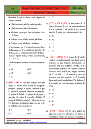 Prof.                 Cooperativa Centro de Estudos “Paulo Freire”                        Matemática
Sérgio Henrique                       Caderno 01 - Conjuntos                                  Data __ / __ / __
     clubísticas de seus     alunos, tendo chegado ao          c) 10
     seguinte resultado:
     • 23 alunos torcem pelo Paysandu Sport Club;         3)   (UFPA – PSE 01/09) Em uma turma de 50
                                                               alunos, 30 gostam de azul, 10 gostam igualmente
     • 23 alunos torcem pelo Clube do Remo;                    de azul e amarelo, 5 não gostam de azul nem de
     • 15 alunos torcem pelo Clube de Regatas Vasco            amarelo. Os alunos que gostam de amarelo são
        da Gama;                                               a) 25.
     • 6 alunos torcem pelo Paysandu e pelo Vasco;             b) 20.
     • 5 alunos torcem pelo Vasco e pelo Remo.                 c) 18.
     Se designarmos por o conjunto dos torcedores              d) 15.
     do Paysandu, por o conjunto dos torcedores do             e) 10.
     Remo e por o conjunto dos torcedores do Vasco,
     todos da referida turma, teremos, evidentemente,
                                                          4)    (UEPA – PROSEL 06) A Câmara dos Deputados
                  .
                                                               reuniu-se extraordinariamente para decidir sobre a
     Concluímos que o número de alunos desta turma             instalação de duas Comissões Parlamentares de
     é                                                         Inquéritos (CPI): a do FUTEBOL e a do CAIXA 2. Dos
     a)   49                   d) 45                           320 deputados presentes, 190 votaram a favor da
                                                               instalação da CPI do FUTEBOL; 200 pela instalação
     b)   50                   e) 46
                                                               da CPI do CAIXA 2; 90 votaram a favor da
     c) 47                                                     instalação das duas comissões e           deputados
                                                               foram contrários à instalação das CPIs. O número
2)   (UFPA – PSS 08) Feita uma pesquisa entre 100              de deputados que votaram contra a instalação das
     alunos, do ensino médio, acerca das disciplinas           CPIs é:
     português, geografia e história, constatou-se que
                                                               a) 160
     65 gostam de português, 60 gostam de geografia,
     50 gostam de história, 35 gostam de português e           b) 90
     geografia, 30 gostam de geografia e história, 20          c) 70
     gostam de história e português e 10 gostam dessas         d) 50
     três disciplinas. O número de alunos que não gosta
     de nenhuma dessas disciplinas é:                          e) 20
     a)   0                    d) 15
                                                          5)    (UEPA – PROSEL 07) Os carros podem ser
     b)   5                    e) 20                           adquiridos dentre três alternativas em termos de
                                                               combustível. Podem ser movidos a gasolina, a
Contatos: 88165226 / 81094287
Email do Orkut e MSN: sergio_evaldo01@hotmail.com                                                       Página 12
 