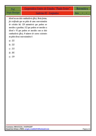 Prof.              Cooperativa Centro de Estudos “Paulo Freire”    Matemática
Sérgio Henrique                    Caderno 01 - Conjuntos              Data __ / __ / __
   álcool ou aos dois combustíveis (flex). Desta forma,
   foi verificado que no pátio de uma concessionária
   de veículos há: 120 automóveis que podem ser
   movidos a gasolina; 112 que podem ser movidos a
   álcool e 93 que podem ser movidos com os dois
   combustíveis (flex). O número de carros existentes
   no pátio dessa concessionária é:
   a) 325
   b) 232
   c) 213
   d) 205
   e) 139




Contatos: 88165226 / 81094287
Email do Orkut e MSN: sergio_evaldo01@hotmail.com                              Página 13
 