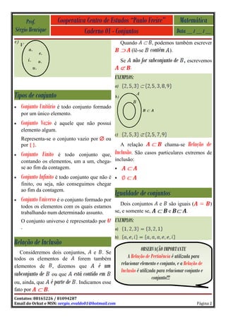 Prof.             Cooperativa Centro de Estudos “Paulo Freire”                        Matemática
Sérgio Henrique                   Caderno 01 - Conjuntos                                Data __ / __ / __
                                                         Quando            , podemos também escrever
                                                             (lê-se       contém ).
                                                         Se       não for subconjunto de     , escrevemos
                                                              .
                                                    EXEMPLOS:
                                                    a)

Tipos de conjunto
•   Conjunto Unitário é todo conjunto formado
    por um único elemento.
•   Conjunto Vazioé aquele que não possui
    elemento algum.
                                                    c)
    Representa-se o conjunto vazio por ∅ ou
    por { }.                                             A relação                 chama-se    Relação de
•   Conjunto Finito  é todo conjunto que, Inclusão. São casos particulares extremos de
    contando os elementos, um a um, chega- inclusão:
    se ao fim da contagem.                 •

•   Conjunto Infinito é todo conjunto que não é     •
    finito, ou seja, não conseguimos chegar
    ao fim da contagem.
                                                    Igualdade de conjuntos
•   Conjunto Universo é o conjunto formado por
                                               Dois conjuntos                  e    são iguais (           )
    todos os elementos com os quais estamos
    trabalhando num determinado assunto.    se, e somente se,                       e       .
    O conjunto universo é representado por          EXEMPLOS:
    .                                               a)
                                                    b)
Relação de Inclusão
                                                                    OBSERVAÇÃO IMPORTANTE
   Consideremos dois conjuntos,  e . Se
todos os elementos de      forem também                      A Relação de Pertinência é utilizada para
elementos de , dizemos que         é um                  relacionar elemento e conjunto, e a Relação de
                                                         Inclusão é utilizada para relacionar conjunto e
subconjunto de       ou que     está contido em
                                                                           conjunto!!!
ou, ainda, que     é parte de    . Indicamos esse
fato por       .
Contatos: 88165226 / 81094287
Email do Orkut e MSN: sergio_evaldo01@hotmail.com                                                   Página 2
 