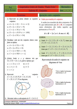 Prof.             Cooperativa Centro de Estudos “Paulo Freire”                  Matemática
Sérgio Henrique                   Caderno 01 - Conjuntos                            Data __ / __ / __

                    Exercícios                      Operações entre conjuntos
   1) Represente na forma tabular os seguintes • União (ou reunião) de conjuntos
      conjuntos:
                                                      A união (ou reunião) de dois conjuntos e
   a)                                                , que indicaremos por         , é o conjunto
   b)                                               cujos elementos são todos aqueles que
   c)                                               pertencem a ou a .
   d)
   e)
                                                    EXEMPLOS:
2) Classifique cada um dos conjuntos abaixo como    a)   Sendo              e                , temos que:
   finito ou infinito.
   a)
                                                    b)   Sendo                  e                       ,
   b)
                                                         temos que:                              .
   c)
   d)                                               c)   Sendo                  e                       ,
                                                         temos que:                      .
3) (Unirio) Sendo       e        números tais que
                         , pode-se afirmar que:          Representação da união de conjuntos em
                                                                   diagramas de Venn
   a)           e           d)
   b)                       e)
   c)


4) Represente              os           conjuntos
                                                e
                       no diagrama.




5) Determine todos os subconjuntos de
Contatos: 88165226 / 81094287
Email do Orkut e MSN: sergio_evaldo01@hotmail.com                                               Página 3
 