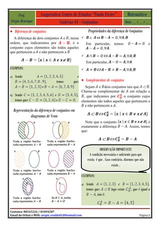Prof.             Cooperativa Centro de Estudos “Paulo Freire”                           Matemática
Sérgio Henrique                   Caderno 01 - Conjuntos                                     Data __ / __ / __
• Diferença de conjuntos                                   Propriedades da diferença de Conjuntos
  A diferença de dois conjuntos e , nessa            
ordem, que indicaremos por          , é o                 Em     particular,     temos:                       e
conjunto cujos elementos são todos aqueles                                 .
que pertencem a e não pertencem a
                                                     

                                                          Em particular,
EXEMPLOS:                                            

a)   Sendo                                       e
                            ,     temos       que: • Complementar de conjuntos
                        e                              Sejam e dois conjuntos tais que        .
                                                     Chama-se complementar de em relação a
b)   Sendo                       e                 , , que indicamos por       o conjunto cujos
     temos que:                   e               . elementos são todos aqueles que pertencem a
                                                       e não pertencem a .
     Representação da diferença de conjuntos em
                diagramas de Venn
                                                       Note que o conjunto                                 é
                                                     exatamente a diferença                   . Assim, temos
                                                     que:



                                                                     OBSERVAÇÃO IMPORTANTE
                                                             A condição necessária e suficiente para que
                                                           exista é que . Caso contrário, dizemos que não
                                                                               existe .

                                                     EXEMPLOS:
                                                     a)   Sendo                      e                         ,
                                                          temos que:           logo existe       , que é igual a
                                                                 , isto é:


Contatos: 88165226 / 81094287
Email do Orkut e MSN: sergio_evaldo01@hotmail.com                                                      Página 5
 