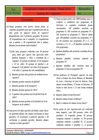 Prof.              Cooperativa Centro de Estudos “Paulo Freire”                      Matemática
Sérgio Henrique                    Caderno 01 - Conjuntos                               Data __ / __ / __

                   Exercícios                             17) Numa pesquisa feita com 1000 famílias para se
                                                              verificar a audiência dos programas de
                                                              televisão, os seguintes resultados foram
14) Numa pesquisa com jovens, foram feitas as
                                                              encontrados: 510 famílias assistem ao
    seguintes perguntas para que respondessem sim ou
                                                              programa , 305 assistem ao programa e
    não: gosta de música? Gosta de esportes?
                                                              386 assistem ao programa . Sabe-se ainda
    Responderam sim à primeira pergunta 90 jovens;
                                                              que 180 famílias assistem aos programas e
    70 responderam sim à segunda; 25 responderam
                                                                , 60 assistem aos programas e , 25
    sim a ambas; e 40 responderam não a ambas.
                                                              assistem a e , e 10 famílias assistem aos
    Quantos jovens foram entrevistados?
                                                              três programas.
   15) Em uma pesquisa realizada com 50 pessoas           a) Quantas famílias não assistem a nenhum desses
       para saber que esporte elas apreciam entre            programas?
       futebol, basquete e vôlei, o resultado foi o       b)   Quantas famílias assistem somente ao
       seguinte: 23 gostam de futebol, 18 de basquete          programa ?
       e 14 de vôlei; 10 gostam de futebol e de
                                                          c)   Quantas famílias não assistem nem ao
       basquete; 9 de futebol e de vôlei; 8 de basquete
                                                               programa nem ao programa ?
       e de vôlei e 5 gostam das três modalidades.
   a) Quantas pessoas não gostam de nenhum desses         18) Um professor de Português sugeriu em uma
      esportes?                                               classe a leitura dos livros Helena, de Machado
   b) Quantas gostam somente de futebol?                      de Assis, e Iracema, de José de Alencar. Vinte
                                                              alunos leram Helena, 15 leram só Iracema, 10
   c) Quantas gostam só de basquete?
                                                              leram os dois livros e 15 não leram nenhum
   d) Quantas gostam apenas de vôlei?                         deles.
   e) E quantas não gostam nem de futebol nem de          a) Quantos alunos leram Iracema?
      vôlei?
                                                          b) Quantos alunos leram só Helena?
   f) Quantas pessoas gostam só de futebol ou só de
                                                          c) Qual é o número de alunos nessa classe?
      basquete ou de ambos?
                                                          19) Na porta de um supermercado foi realizada
16) Uma prova de duas questões foi dada a uma classe
                                                              uma enquete, com 100 pessoas, sobre três
    de quarenta alunos. Dez alunos acertaram as duas
                                                              produtos. As respostas foram: 10 pessoas
    questões, 25 acertaram a primeira questão e 20
                                                              compram somente o produto , 30 pessoas
    acertaram a segunda questão. Quantos alunos
                                                              compram somente o produto , 15 pessoas
    erraram as duas questões?
                                                              compram somente o produto , 8 pessoas

Contatos: 88165226 / 81094287
Email do Orkut e MSN: sergio_evaldo01@hotmail.com                                                  Página 8
 