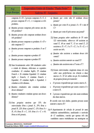 Prof.             Cooperativa Centro de Estudos “Paulo Freire”                     Matemática
Sérgio Henrique                   Caderno 01 - Conjuntos                              Data __ / __ / __
        compram e , 5 pessoas compram e , 6            a) Quanto por cento não lê nenhum desses
        pessoas compram e , e 4 compram os três           jornais?
        produtos.                                      b)   Quanto por cento lê os jornais   e    e não lê
   a) Quantas pessoas compram pelo menos um dos               ?
      três produtos?                                   c) Quanto por cento lê pelo menos um jornal?
   b) Quantas pessoas não compram nenhum desses
      três produtos?                                   22) Numa pesquisa sobre audiência de TV entre
   c)   Quantas pessoas compram os produtos e      e       125 entrevistados, obteve-se: 60 assistem ao
        não compram ?                                      canal , 40 ao canal , 15 ao canal , 25
                                                           assistem a e , 8 a e , 3 a e , e 1
   d)   Quantas pessoas compram os produtos   ou           assiste aos três.
        ?
                                                       a) Quantos não assistem a nenhum desses três
   e)   Quantas pessoas compram o produto ?               canais?
   f)   Quantas pessoas compram o produto ?            b)   Quantos assistem somente ao canal ?
   20) Num levantamento sobre 100 estudantes sobre     c)   Quantos não assistem nem a nem a ?
       o estudo de idiomas, obtivemos os seguintes
       resultados: 41 estudam Inglês; 29 estudam       23) Foram entrevistadas cinqüenta donas de casa
       Francês e 26 estudam Espanhol; 15 estudam           sobre suas preferências em relação a duas
       Inglês e Francês, 8 estudam Francês e               marcas e de sabão em pó. Os resultados
       Espanhol, 19 estudam Inglês e Espanhol; 5           da pesquisa foram precisamente:
       estudam os três idiomas.                        •    21 pessoas responderam que usam a marca .
   a) Quantos estudantes não estudam nenhum            •    10 pessoas responderam que usam a marca     e
      desses idiomas?                                       a marca .
   b) Quantos estudantes estudam apenas um desses      • 5 pessoas responderam que não usam nenhuma
      idiomas?                                           das duas marcas.
                                                  De acordo com esses dados, quantas pessoas usam
   21) Uma pesquisa mostrou que 33% dos           somente a marca ?
       entrevistados lêem o jornal , 29% lêem o
       jornal , 22% lêem o jornal , 13% lêem e 24) O departamento de seleção de pessoal de uma
         , 6% lêem e , 14% lêem e e 6%             indústria automobilística, analisando o currículo
       lêem os três jornais.                       de 47 candidatos, conclui que apenas três dos
                                                   candidatos nunca trabalharam em montagem ou

Contatos: 88165226 / 81094287
Email do Orkut e MSN: sergio_evaldo01@hotmail.com                                                 Página 9
 