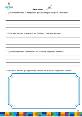 1 - Qual a importância da da tradição Oral para as Tradições Indígenas e Africanas?
2 - Como a tradição oral se apresenta nas Tradições Indígenas e Africanas?
3 - Qual a importância da ancestralidade nas Tradições Indígenas e Africanas ?
ATIVIDADE
4- Produza um desenho que represente a oralidade nas Tradições indígenas ou Africanas.
09
 