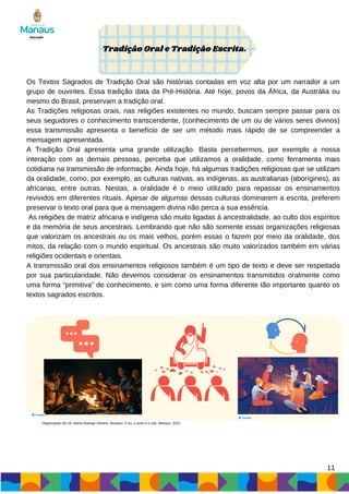 Os Textos Sagrados de Tradição Oral são histórias contadas em voz alta por um narrador a um
grupo de ouvintes. Essa tradição data da Pré-História. Até hoje, povos da África, da Austrália ou
mesmo do Brasil, preservam a tradição oral.
As Tradições religiosas orais, nas religiões existentes no mundo, buscam sempre passar para os
seus seguidores o conhecimento transcendente, (conhecimento de um ou de vários seres divinos)
essa transmissão apresenta o benefício de ser um método mais rápido de se compreender a
mensagem apresentada.
A Tradição Oral apresenta uma grande utilização. Basta percebermos, por exemplo a nossa
interação com as demais pessoas, perceba que utilizamos a oralidade, como ferramenta mais
cotidiana na transmissão de informação. Ainda hoje, há algumas tradições religiosas que se utilizam
da oralidade, como, por exemplo, as culturas nativas, as indígenas, as australianas (aborígines), as
africanas, entre outras. Nestas, a oralidade é o meio utilizado para repassar os ensinamentos
revividos em diferentes rituais. Apesar de algumas dessas culturas dominarem a escrita, preferem
preservar o texto oral para que a mensagem divina não perca a sua essência.
As religiões de matriz africana e indígena são muito ligadas à ancestralidade, ao culto dos espíritos
e da memória de seus ancestrais. Lembrando que não são somente essas organizações religiosas
que valorizam os ancestrais ou os mais velhos, porém essas o fazem por meio da oralidade, dos
mitos, da relação com o mundo espiritual. Os ancestrais são muito valorizados também em várias
religiões ocidentais e orientais.
A transmissão oral dos ensinamentos religiosos também é um tipo de texto e deve ser respeitada
por sua particularidade. Não devemos considerar os ensinamentos transmitidos oralmente como
uma forma “primitiva” de conhecimento, e sim como uma forma diferente tão importante quanto os
textos sagrados escritos.
Tradição Oral e Tradição Escrita.
11
Organização SILVA, Maria Solange Oliveira. Mosaico: O eu, o outro e o nós. Manaus, 2023.
 