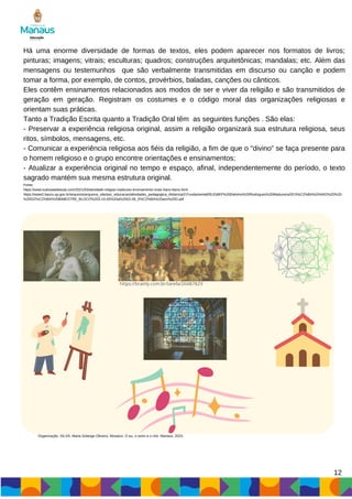 Há uma enorme diversidade de formas de textos, eles podem aparecer nos formatos de livros;
pinturas; imagens; vitrais; esculturas; quadros; construções arquitetônicas; mandalas; etc. Além das
mensagens ou testemunhos que são verbalmente transmitidas em discurso ou canção e podem
tomar a forma, por exemplo, de contos, provérbios, baladas, canções ou cânticos.
Eles contêm ensinamentos relacionados aos modos de ser e viver da religião e são transmitidos de
geração em geração. Registram os costumes e o código moral das organizações religiosas e
orientam suas práticas.
Tanto a Tradição Escrita quanto a Tradição Oral têm as seguintes funções . São elas:
- Preservar a experiência religiosa original, assim a religião organizará sua estrutura religiosa, seus
ritos, símbolos, mensagens, etc.
- Comunicar a experiência religiosa aos fiéis da religião, a fim de que o “divino” se faça presente para
o homem religioso e o grupo encontre orientações e ensinamentos;
- Atualizar a experiência original no tempo e espaço, afinal, independentemente do período, o texto
sagrado mantém sua mesma estrutura original.
Fonte:
https://www.tudosaladeaula.com/2021/03/atividade-religiao-tradicoes-ensinamento-orais-5ano-6ano.html
https://www2.bauru.sp.gov.br/arquivos/arquivos_site/sec_educacao/atividades_pedagogica_distancia/2;Fundamental/05;EMEF%20Etelvino%20Rodrigues%20Madureira/20;5%C2%BA%20ANO%20%20-
%20D/2%C2%BA%20BIMESTRE_BLOCO%203-10-05%20a%2002-06_5%C2%BA%20ano%20D.pdf
https://brainly.com.br/tarefa/26487829
12
Organização: SILVA, Maria Solange Oliveira. Mosaico: O eu, o outro e o nós. Manaus, 2023.
 