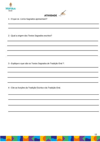 ATIVIDADE
1 - O que os Livros Sagrados apresentam?
2 - Qual a origem dos Textos Sagrados escritos?
3 - Explique o que são os Textos Sagrados de Tradição Oral ?
4 - Cite as funções da Tradição Escrita e da Tradição Oral.
13
 