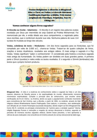 O Alcorão ou Corão - Islamismo - O Alcorão é um registro das palavras exatas
reveladas por Deus por intermédio do anjo Gabriel ao Profeta Mohammad. Foi
memorizado por ele, e então ditado aos seus companheiros, e registrado pelos
seus escribas, que o conferiram durante sua vida. Nenhuma palavra de suas 114
suratas foi mudada ao longo dos séculos.
Textos Religiosos: o Alcorão; o Bhagavad
Gita; a Torá; os Vedas; o Livro de Mórmon;
Codificação Espírita; a Bíblia, Três textos
originais da Tenrikyo, Tripitaka, Tao Te
Ching, etc.
Vamos conhecer alguns livros sagrados?
http://geolibertaria2.blogspot.com/
https://www.record.com.br/
Organização: SILVA, Maria Solange Oliveira. Mosaico: O eu, o outro e o nós. Manaus, 2023.
14
Vedas, coletânea de texto – Hinduísmo - Um dos livros sagrados para os hinduístas, que foi
compilado por volta de 3.000 a.C., chama-se Vedas. Tratam-se de quatro coleções de hinos,
orações e textos ritualísticos, revelados aos antigos sábios. O mais antigo e sagrado é o Rig
Vedas. Vedas significam “saber e conhecimento”. É considerada pela história a escritura sagrada
mais antiga da humanidade. Os Vedas podem ser divididos em duas grandes partes. A primeira
parte o Shruti (ouvidos) e neles estão os textos revelados. E o segundo o Shmriti (lembrados) são
textos que o próprio homem produziu.
Bhagavad Gita - A obra é a essência do conhecimento védico e sagrado da Índia e um dos
maiores clássicos de filosofia perene e de espiritualidade do mundo, influenciando inúmeros
movimentos espiritualistas. Compõe a principal obra do vishenuísmo, que envolve várias
ramificações de fé em Vishnu ou Krishna, dentre as quais o popularmente conhecido movimento
para consciência de Seri Krishna, que a difundiu, a partir de 1965, no ocidente, através do líder
religioso indiano Bhaktivedanta Swami Prabhupada. Este traduziu, e comentou, sem adulteração,
com bênção de um mestre Parampara (sucessão discipular), dando origem ao livro Bhagavad-Gita:
Como Ele É, contendo os principais ensinamentos do "camino para a verdade superior" Darma,
religião Bagavata Purana e instruções a respeito do serviço devocional a Krishna, segundo os
preceitos de inúmeros escritos sagrados védicos. Dentre esses preceitos, o livro apresenta a
ciência da auto-realização e da consciência em krishna através do serviço devocional da bakti-ioga.
hhttps://www.magazineluiza.com.br//
 