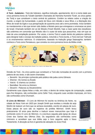 A Torá - Judaísmo - Torá (do hebraico, significa instrução, apontamento, lei) é o nome dado aos
cinco primeiros livros do Tanakh (também chamados de Hamisha Humshei Torah, as cinco partes
da Torá) e que constituem o texto central do judaísmo. Contém os relatos sobre a criação do
mundo, a origem da humanidade, o pacto de Deus com Abraão e seus filhos, e a libertação dos
filhos de Israel do Egito e sua peregrinação de quarenta anos até a terra prometida. Inclui também
os mandamentos e leis que teriam sido dadas a Moisés para que entregasse e ensinasse ao povo
de Israel. Chamado também de Lei de Moisés (Torah Moshê), hoje a maior parte dos estudiosos
são unânimes em concordar que Moisés não é o autor do texto que possuímos, mas sim que se
trate de uma compilação posterior. Por vezes, o termo Torá é usado dentro do judaísmo rabínico
para designar todo o escopo da tradição judaica, incluindo a Torá escrita, a Torá oral (ver Talmud)
e os ensinamentos rabínicos. O cristianismo, baseado na tradução grega Septuaginta, também
conhece a Torá como Pentateuco, que constitui os cinco primeiros livros da Bíblia cristã.
15
Organização: SILVA, Maria Solange Oliveira. Mosaico: O eu, o outro e o nós. Manaus, 2023.
Bereshit - No princípio conhecido pelo público não judeu como Gênesis
Shemot - Os nomes ou Êxodo
Vaicrá - E chamou ou Levítico
Bamidbar- No ermo ou Número
Devarim - Palavras ou Deuteronômio
Divisão da Torá - As cinco partes que constituem a Torá são nomeadas de acordo com a primeira
palavra de seu texto, e são assim chamadas:
Geralmente suas cópias feitas a mão, em rolos, e dentro de certas regras de composição, usadas
para fins litúrgicos, são conhecidas como Sefer Torá, enquanto suas versões impressas, em livro,
são conhecidas como Chumash.
O Livro de Mórmon - O Livro de Mórmon foi escrito na América do Norte, na
cidade de Nova York em 1823 por Joseph Smith que recebeu a missão do anjo
Morôni de traduzir um livro que se achava escondido, escrito em placas de ouro.
Estas placas de ouro são os registros do profeta Mórmon. Smith levou
praticamente 10 anos para decifrar e traduzir esses manuscritos que hoje é
conhecido como O Livro de Mórmon, é a escritura seguida pela Igreja de Jesus
Cristo dos Santos dos Últimos Dias. Os seguidores são conhecidos como
mórmons e acreditam que sua bíblia seja o livro seguinte após o Novo
Testamento. A devoção ao livro é garantia da salvação no Juízo Final.
https://pt.wikipedia.org/
 