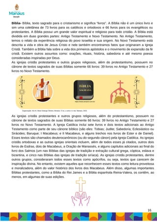 Bíblia- Bíblia, texto sagrado para o cristianismo e significa “livros”. A Bíblia não é um único livro e
sim uma coletânea de 73 livros para os católicos e ortodoxos e 66 livros para os evangélicos ou
protestantes. A Bíblia possui um grande valor espiritual e religioso para todo cristão. A Bíblia está
dividida em duas grandes partes: Antigo Testamento e Novo Testamento. No Antigo Testamento,
temos o relato da experiência religiosa do povo israelita e sua origem. No Novo Testamento está
descrita a vida e obra de Jesus Cristo e nele também encontramos fatos que originaram a Igreja
Cristã. Também a Bíblia fala sobre a vida dos primeiros apóstolos e o movimento de expansão da fé
cristã. Existem outros assuntos como: orações, rituais, história, sabedoria e até mesmo poesia
consideradas inspiradas por Deus.
As igrejas cristãs protestantes e outros grupos religiosos, além do protestantismo, possuem no
cânone de textos sagrados de suas Bíblias somente 66 livros: 39 livros no Antigo Testamento e 27
livros no Novo Testamento.
https://www.amazon.com.br/
Organização: SILVA, Maria Solange Oliveira. Mosaico: O eu, o outro e o nós. Manaus, 2023.
As igrejas cristãs protestantes e outros grupos religiosos, além do protestantismo, possuem no
cânone de textos sagrados de suas Bíblias somente 66 livros: 39 livros no Antigo Testamento e 27
livros no Novo Testamento. A Igreja Católica inclui sete livros e dois textos adicionais ao Antigo
Testamento como parte de seu cânone bíblico (são eles: Tobias; Judite; Sabedoria; Eclesiástico ou
Sirácides; Baruque; I Macabeus; e II Macabeus, e alguns trechos nos livros de Ester e de Daniel).
Esses textos são chamados deuterocanônicos (ou do segundo cânon) pela Igreja Católica. As igrejas
cristãs ortodoxas e as outras igrejas orientais incluem, além de todos esses já citados, outros dois
livros de Esdras, dois de Macabeus, a Oração de Manassés, e alguns capítulos adicionais ao final do
livro dos Salmos (um nas Bíblias das igrejas de tradição e extração cultural grega, cóptica, eslava e
bizantina, e cinco nas Bíblias das igrejas de tradição siríaca). As igrejas cristãs protestantes, dentre
outros grupos, consideraram todos esses textos como apócrifos, ou seja, textos que carecem de
inspiração divina. No entanto, existem aqueles que reconhecem esses textos como leitura proveitosa
e moralizadora, além do valor histórico dos livros dos Macabeus. Além disso, algumas importantes
Bíblias protestantes, como a Bíblia do Rei James e a Bíblia espanhola Reina-Valera, os contêm, ao
menos, em algumas de suas edições.
16
 