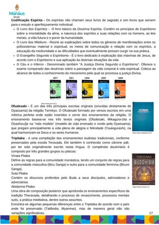 O Livro dos Espíritos - O livro básico da Doutrina Espírita. Contém os princípios do Espiritismo
sobre a imortalidade da alma, a natureza dos espíritos e suas relações com os homens, as leis
morais, a vida futura e o porvir da humanidade.
O Livro dos Médiuns - Reúne as explicações sobre todos os gêneros de manifestações entre os
polissistemas material e espiritual, os meios de comunicação e relação com os espíritos, a
educação da mediunidade e as dificuldades que eventualmente possam surgir na sua prática.
Codificação Espírita - Os espíritas não chamam seus livros de sagrado e sim livros que servem
para o estudo e aperfeiçoamento individual.
O Evangelho Segundo o Espiritismo - É o livro dedicado à explicação das máximas de Jesus, de
acordo com o Espiritismo e sua aplicação às diversas situações da vida.
O Céu e o Inferno - Denominado também "A Justiça Divina Segundo o Espiritismo". Oferece o
exame comparado das doutrinas sobre a passagem da vida corporal à vida espiritual. Coloca ao
alcance de todos o conhecimento do mecanismo pelo qual se processa a justiça Divina.
https://www.ieef.org.b
Ofudesaki - É um das três principais escritas originais (oriundas diretamente de
Oyassama) da religião Tenrikyo. O Ofudesaki formado por versos escritos em uma
métrica perfeita onde estão inseridos o cerne dos ensinamentos da religião. O
ensinamento baseia-se nos três textos originais (Ofudesaki, Mikagura-Uta e
Osashizu)[e na "vida modelo" (modelo de vida ensinado e vivido pela Oyassama),
que pregam principalmente a vida plena de alegria e felicidade (Youkigurashi), na
qual harmonizam-se Deus e os seres humanos. https://www.wikiwand.com/
Tripitaka - é uma compilação dos ensinamentos budistas tradicionais, conforme
preservados pela escola Teravada. Ele também é conhecido como cânone páli,
por ter sido originalmente escrito nesta língua. O compêndio doutrinário é
composto por três grandes grupos ou pitacas:
Vinaia Pitaka
Define as regras para a comunidade monástica, tendo um conjunto de regras para
a comunidade masculina (Bicu Sanga) e outro para a comunidade feminina (Bicuni
Sanga).
Suta Pitaka
Contém os discursos proferidos pelo Buda a seus discípulos, admiradores e
adversários.
Abidarma Pitaka
Uma obra de composição posterior que aprofunda os ensinamentos específicos da
tradição Theravada, detalhando o processo de renascimento, processos mentais
sutis, a prática meditativa, dentre outros assuntos.
Encontra-se algumas pequenas diferenças entre o Tripitaka de acordo com o país
onde foi preservado (Tailândia, Myanmar), mas de maneira geral não são
variações significativas. 17
https://www.amazon.in/
 