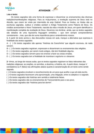 ATIVIDADE
Leia o texto:
Os textos sagrados são uma forma de expressar e disseminar os ensinamentos das diversas
tradições/manifestações religiosas. Para os mulçumanos, a revelação suprema de Deus está no
Alcorão, que creem ter vindo por intermédio do anjo Gabriel. Para os hindus, os Vedas são as
escrituras sagradas. Judeus e cristãos aceitam o Antigo Testamento como Palavra de Deus. Os
cristãos acrescentam o Novo Testamento, nascido da vida e missão de Jesus, em quem identificam a
manifestação completa da revelação de Deus. Devemos nos lembrar, ainda, que os textos sagrados
são dotados de uma riquíssima linguagem simbólica – que nem sempre compreendemos
corretamente -, mas, que são de suma importância para o entendimento nossos.
1- A partir do texto acima e, das discussões nossas em aula, marque a alternativa que expressa à
finalidade dos textos sagrados:
A - ( ) Os textos sagrados são apenas “histórias da Carochinha” que alguém escreveu, de nada
servem.
B - ( ) Os textos sagrados registram, expressam e disseminam os ensinamentos das religiões.
C - ( ) Os textos sagrados, por serem muito antigos, não tem finalidade alguma.
D - ( ) Os textos sagrados servem para nos ensinar a fazer as coisas erradas.
E - ( ) Os textos sagrados tem a finalidade de incentivar o egoísmo e o desamor.
2- Vimos, ao longo de nossas aulas, que os textos sagrados registram os fatos relevantes das
tradições religiosas: as orações, os sermões, a doutrina, a história, etc. A partir disso, marque V
(verdadeiro) ou F (falso) nas afirmações abaixo quanto à caracterização de um texto como sendo
sagrado.
( ) O textos sagrados envolvem o reconhecimento de um povo que acolhe o que ali está escrito.
( ) O textos sagrados favorecem uma aproximação, uma religação, entre os adeptos e o sagrado.
( ) Os textos sagrados são histórias sem sentido e totalmente falsas.
( ) Os textos sagrados são os ensinamentos do Transcendente para o seu povo.
( ) Os textos sagrados são “histórias para boi dormir”.
19
 