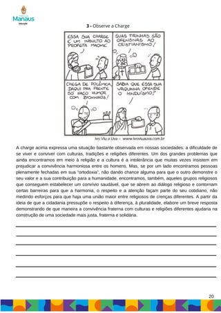 3 - Observe a Charge
A charge acima expressa uma situação bastante observada em nossas sociedades: a dificuldade de
se viver e conviver com culturas, tradições e religiões diferentes. Um dos grandes problemas que
ainda encontramos em meio à religião e a cultura é a intolerância que muitas vezes insistem em
prejudicar a convivência harmoniosa entre os homens. Mas, se por um lado encontramos pessoas
plenamente fechadas em sua “ortodoxia”, não dando chance alguma para que o outro demonstre o
seu valor e a sua contribuição para a humanidade, encontramos, também, aqueles grupos religiosos
que conseguem estabelecer um convívio saudável, que se abrem ao diálogo religioso e contornam
certas barreiras para que a harmonia, o respeito e a atenção façam parte do seu cotidiano, não
medindo esforços para que haja uma união maior entre religiosos de crenças diferentes. A partir da
ideia de que a cidadania pressupõe o respeito à diferença, à pluralidade, elabore um breve resposta
demonstrando de que maneira a convivência fraterna com culturas e religiões diferentes ajudaria na
construção de uma sociedade mais justa, fraterna e solidária.
20
 