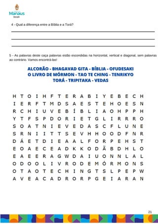 4 - Qual a diferença entre a Bíblia e a Torá?
5 - As palavras deste caça palavras estão escondidas na horizontal, vertical e diagonal, sem palavras
ao contrário. Vamos encontrá-las!
ALCORÃO - BHAGAVAD GITA - BÍBLIA - OFUDESAKI
ALCORÃO - BHAGAVAD GITA - BÍBLIA - OFUDESAKI
O LIVRO DE MÓRMON - TAO TE CHING - TENRIKYO
O LIVRO DE MÓRMON - TAO TE CHING - TENRIKYO
TORÁ - TRIPITAKA - VEDAS
TORÁ - TRIPITAKA - VEDAS
21
 