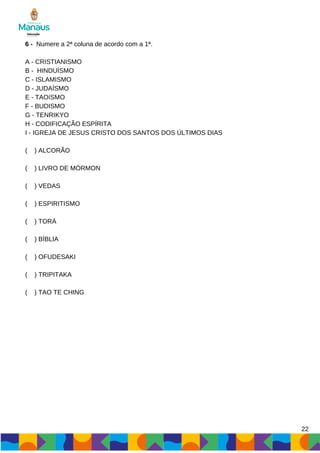 6 - Numere a 2ª coluna de acordo com a 1ª.
A - CRISTIANISMO
B - HINDUÍSMO
C - ISLAMISMO
D - JUDAÍSMO
E - TAOíSMO
F - BUDISMO
G - TENRIKYO
H - CODIFICAÇÃO ESPÍRITA
I - IGREJA DE JESUS CRISTO DOS SANTOS DOS ÚLTIMOS DIAS
( ) ALCORÃO
( ) LIVRO DE MÓRMON
( ) VEDAS
( ) ESPIRITISMO
( ) TORÁ
( ) BÍBLIA
( ) OFUDESAKI
( ) TRIPITAKA
( ) TAO TE CHING
22
 