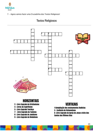 7 - Agora vamos fazer uma Cruzadinha dos Textos Religiosos!
HORIZONTAIS
2 - Livro Sagrado do Cristianismo
4 - Livros do Espiritismo
5 - Livro Sagrado Tenrikyo
7 - Livro Sagrado do Taoísmo
8 - Livro Sagrado do Judaísmo
9 - Livro Sagrado do Hinduísmo
VERTICAIS
1-Compilação dos ensinamentos Budistas
3 - Essência do Vicheneísmo
6 -Livro Sagrado da Igreja de Jesus cristo dos
Santos dos Últimos Dias
23
 