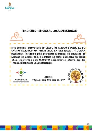 TRADIÇÕES RELIGIOSAS LOCAIS/REGIONAIS
Nos Boletins Informativos do GRUPO DE ESTUDO E PESQUISA DO
ENSINO RELIGIOSO NA PERSPECTIVA DA DIVERSIDADE RELIGIOSA
(GEPERPDR) instituído pela Secretaria Municipal de Educação de
Manaus de acordo com a portaria no 0349, publicada no diário
oficial do município de 19.09.2017 encontramos informações das
Tradições Religiosas Locais/Regionais.
Acesse:
http://geperpdr.blogspot.com/
24
 