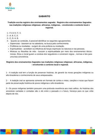 Sapienciais - baseiam-se na sabedoria, na busca pelo conhecimento.
Proféticas ou reveladas - surgem de uma profecia ou revelação.
Espiritualistas - acreditam na influência de forças espirituais na natureza e nas pessoas.
Místicas ou filosofias de vida - buscam a espiritualidade por meio dos ensinamentos éticos-
morais. Ética e moral guiam a conduta dos seguidores e constroem regras , normas e leis para
uma boa convivência.
Tradição escrita registro dos ensinamentos sagrado: Registro dos ensinamentos Sagrados
nas tradições religiosas religiosas: africanas, indígenas, - envolvendo o contexto local e
regional.
1 - F,V,V,V, F, V.
2 - A. B. C, E.
3 - C, D, A, B.
4 - Quanto ao conteúdo, é possível identificar os seguintes agrupamentos:
GABARITO
Registro dos ensinamentos Sagrados nas tradições religiosas religiosas: africanas, indígenas,
- envolvendo o contexto local e regional.
1 - A tradição oral tem a função de preservar histórias, de garantir às novas gerações indígenas ou
afro-brasileiras o conhecimento de seus antepassados.
2 - A tradição oral se apresenta somente em formato de contos e mitos, canções e rezas que fazem
parte da preservação histórica de povos indígenas e afro-brasileiros.
3 - Os povos indígenas também possuem uma profunda reverência aos mais velhos. As histórias dos
ancestrais cantadas e contadas são o elo entre o passado e o futuro, herança para os que virão
depois de nós.
25
 