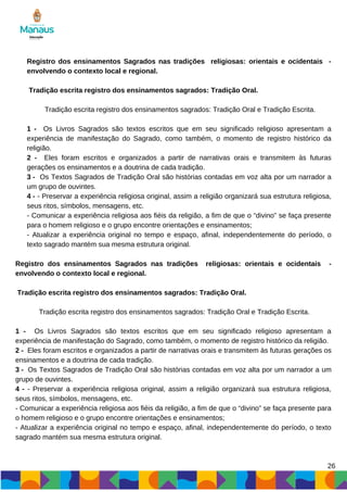 Registro dos ensinamentos Sagrados nas tradições religiosas: orientais e ocidentais -
envolvendo o contexto local e regional.
Tradição escrita registro dos ensinamentos sagrados: Tradição Oral.
Tradição escrita registro dos ensinamentos sagrados: Tradição Oral e Tradição Escrita.
1 - Os Livros Sagrados são textos escritos que em seu significado religioso apresentam a
experiência de manifestação do Sagrado, como também, o momento de registro histórico da
religião.
2 - Eles foram escritos e organizados a partir de narrativas orais e transmitem às futuras
gerações os ensinamentos e a doutrina de cada tradição.
3 - Os Textos Sagrados de Tradição Oral são histórias contadas em voz alta por um narrador a
um grupo de ouvintes.
4 - - Preservar a experiência religiosa original, assim a religião organizará sua estrutura religiosa,
seus ritos, símbolos, mensagens, etc.
- Comunicar a experiência religiosa aos fiéis da religião, a fim de que o “divino” se faça presente
para o homem religioso e o grupo encontre orientações e ensinamentos;
- Atualizar a experiência original no tempo e espaço, afinal, independentemente do período, o
texto sagrado mantém sua mesma estrutura original.
Registro dos ensinamentos Sagrados nas tradições religiosas: orientais e ocidentais -
envolvendo o contexto local e regional.
Tradição escrita registro dos ensinamentos sagrados: Tradição Oral.
Tradição escrita registro dos ensinamentos sagrados: Tradição Oral e Tradição Escrita.
1 - Os Livros Sagrados são textos escritos que em seu significado religioso apresentam a
experiência de manifestação do Sagrado, como também, o momento de registro histórico da religião.
2 - Eles foram escritos e organizados a partir de narrativas orais e transmitem às futuras gerações os
ensinamentos e a doutrina de cada tradição.
3 - Os Textos Sagrados de Tradição Oral são histórias contadas em voz alta por um narrador a um
grupo de ouvintes.
4 - - Preservar a experiência religiosa original, assim a religião organizará sua estrutura religiosa,
seus ritos, símbolos, mensagens, etc.
- Comunicar a experiência religiosa aos fiéis da religião, a fim de que o “divino” se faça presente para
o homem religioso e o grupo encontre orientações e ensinamentos;
- Atualizar a experiência original no tempo e espaço, afinal, independentemente do período, o texto
sagrado mantém sua mesma estrutura original.
26
 