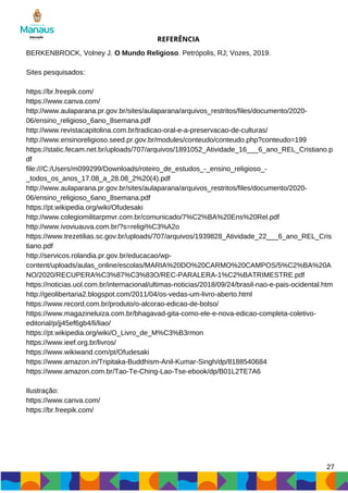 REFERÊNCIA
BERKENBROCK, Volney J. O Mundo Religioso. Petrópolis, RJ; Vozes, 2019.
Sites pesquisados:
https://br.freepik.com/
https://www.canva.com/
http://www.aulaparana.pr.gov.br/sites/aulaparana/arquivos_restritos/files/documento/2020-
06/ensino_religioso_6ano_8semana.pdf
http://www.revistacapitolina.com.br/tradicao-oral-e-a-preservacao-de-culturas/
http://www.ensinoreligioso.seed.pr.gov.br/modules/conteudo/conteudo.php?conteudo=199
https://static.fecam.net.br/uploads/707/arquivos/1891052_Atividade_16___6_ano_REL_Cristiano.p
df
file:///C:/Users/m099299/Downloads/roteiro_de_estudos_-_ensino_religioso_-
_todos_os_anos_17.08_a_28.08_2%20(4).pdf
http://www.aulaparana.pr.gov.br/sites/aulaparana/arquivos_restritos/files/documento/2020-
06/ensino_religioso_6ano_8semana.pdf
https://pt.wikipedia.org/wiki/Ofudesaki
http://www.colegiomilitarpmvr.com.br/comunicado/7%C2%BA%20Ens%20Rel.pdf
http://www.ivoviuauva.com.br/?s=religi%C3%A2o
https://www.trezetilias.sc.gov.br/uploads/707/arquivos/1939828_Atividade_22___6_ano_REL_Cris
tiano.pdf
http://servicos.rolandia.pr.gov.br/educacao/wp-
content/uploads/aulas_online/escolas/MARIA%20DO%20CARMO%20CAMPOS/5%C2%BA%20A
NO/2020/RECUPERA%C3%87%C3%83O/REC-PARALERA-1%C2%BATRIMESTRE.pdf
https://noticias.uol.com.br/internacional/ultimas-noticias/2018/09/24/brasil-nao-e-pais-ocidental.htm
http://geolibertaria2.blogspot.com/2011/04/os-vedas-um-livro-aberto.html
https://www.record.com.br/produto/o-alcorao-edicao-de-bolso/
https://www.magazineluiza.com.br/bhagavad-gita-como-ele-e-nova-edicao-completa-coletivo-
editorial/p/jj45ef6gb4/li/liao/
https://pt.wikipedia.org/wiki/O_Livro_de_M%C3%B3rmon
https://www.ieef.org.br/livros/
https://www.wikiwand.com/pt/Ofudesaki
https://www.amazon.in/Tripitaka-Buddhism-Anil-Kumar-Singh/dp/8188540684
https://www.amazon.com.br/Tao-Te-Ching-Lao-Tse-ebook/dp/B01L2TE7A6
Ilustração:
https://www.canva.com/
https://br.freepik.com/
27
 