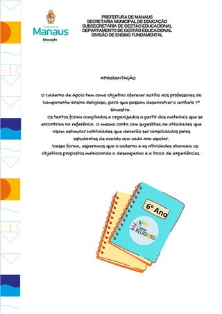APRESENTAÇÃO
O Caderno de Apoio tem como objetivo oferecer auxílio aos professores do
Componente Ensino Religioso, para que possam desenvolver o currículo 1º
Bimestre.
Os textos foram compilados e organizados a partir dos materiais que se
encontram na referência. O mesmo conta com sugestões de atividades que
visam estimular habilidades que deverão ser consolidadas pelos
estudantes de acordo com cada ano escolar.
Dessa forma, esperamos que o caderno e as atividades alcancem os
objetivos propostos melhorando o desempenho e a troca de experiências.
6º Ano
PREFEITURADEMANAUS
SECRETARIAMUNICIPALDEEDUCAÇÃO
SUBSECRETARIADEGESTÃOEDUCACIONAL
DEPARTAMENTODEGESTÃOEDUCACIONAL
DIVISÃODEENSINOFUNDAMENTAL
 