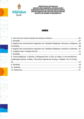 PREFEITURADEMANAUS
SECRETARIAMUNICIPALDEEDUCAÇÃO
SUBSECRETARIADEGESTÃOEDUCACIONAL
DEPARTAMENTODEGESTÃOEDUCACIONAL
DIVISÃODEENSINOFUNDAMENTAL
SUMÁRIO
1. Para início de nossos estudos precisamos conhecer.........................................................04
2. Atividade..............................................................................................................................07
3. Registro dos ensinamentos Sagrados nas Tradições Religiosas: africanas e indígenas...08
4.Atividade...............................................................................................................................09
5. Registro dos ensinamentos Sagrados nas Tradições Religiosas: orientais e ocidentais...10
6. Tradição Oral e Tradição Escrita.........................................................................................11
7. Atividade..............................................................................................................................13
8. Textos Religiosos: o Alcorão; o Bhagavad Gita; a Torá; os Vedas; o Livro de Mórmon;
Codificação Espírita; a Bíblia, Três textos originais da Tenrikyo, Tripitaka, Tao Te Ching,
etc............................................................................................................................................14
9. Atividade..............................................................................................................................19
10. Gabarito.............................................................................................................................25
11. Referência.........................................................................................................................27
 