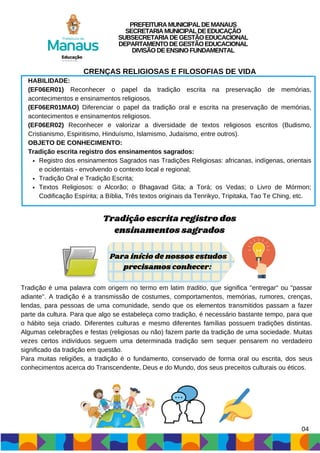Registro dos ensinamentos Sagrados nas Tradições Religiosas: africanas, indígenas, orientais
e ocidentais - envolvendo o contexto local e regional;
Tradição Oral e Tradição Escrita;
Textos Religiosos: o Alcorão; o Bhagavad Gita; a Torá; os Vedas; o Livro de Mórmon;
Codificação Espírita; a Bíblia, Três textos originais da Tenrikyo, Tripitaka, Tao Te Ching, etc.
CRENÇAS RELIGIOSAS E FILOSOFIAS DE VIDA
HABILIDADE:
(EF06ER01) Reconhecer o papel da tradição escrita na preservação de memórias,
acontecimentos e ensinamentos religiosos.
(EF06ER01MAO) Diferenciar o papel da tradição oral e escrita na preservação de memórias,
acontecimentos e ensinamentos religiosos.
(EF06ER02) Reconhecer e valorizar a diversidade de textos religiosos escritos (Budismo,
Cristianismo, Espiritismo, Hinduísmo, Islamismo, Judaísmo, entre outros).
OBJETO DE CONHECIMENTO:
Tradição escrita registro dos ensinamentos sagrados:
Tradição escrita registro dos
ensinamentos sagrados
Tradição é uma palavra com origem no termo em latim traditio, que significa "entregar" ou "passar
adiante". A tradição é a transmissão de costumes, comportamentos, memórias, rumores, crenças,
lendas, para pessoas de uma comunidade, sendo que os elementos transmitidos passam a fazer
parte da cultura. Para que algo se estabeleça como tradição, é necessário bastante tempo, para que
o hábito seja criado. Diferentes culturas e mesmo diferentes famílias possuem tradições distintas.
Algumas celebrações e festas (religiosas ou não) fazem parte da tradição de uma sociedade. Muitas
vezes certos indivíduos seguem uma determinada tradição sem sequer pensarem no verdadeiro
significado da tradição em questão.
Para muitas religiões, a tradição é o fundamento, conservado de forma oral ou escrita, dos seus
conhecimentos acerca do Transcendente, Deus e do Mundo, dos seus preceitos culturais ou éticos.
Para início de nossos estudos
precisamos conhecer:
PREFEITURAMUNICIPALDEMANAUS
SECRETARIAMUNICIPALDEEDUCAÇÃO
SUBSECRETARIADEGESTÃOEDUCACIONAL
DEPARTAMENTODEGESTÃOEDUCACIONAL
DIVISÃODEENSINOFUNDAMENTAL
04
 
