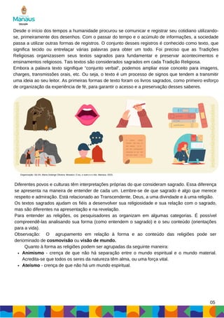 Desde o início dos tempos a humanidade procurou se comunicar e registrar seu cotidiano utilizando-
se, primeiramente dos desenhos. Com o passar do tempo e o acúmulo de informações, a sociedade
passa a utilizar outras formas de registros. O conjunto desses registros é conhecido como texto, que
significa tecido ou entrelaçar várias palavras para obter um todo. Foi preciso que as Tradições
Religiosas organizassem seus textos sagrados para fundamentar e preservar acontecimentos e
ensinamentos religiosos. Tais textos são considerados sagrados em cada Tradição Religiosa.
Embora a palavra texto signifique “conjunto verbal”, podemos ampliar esse conceito para imagens,
charges, transmissões orais, etc. Ou seja, o texto é um processo de signos que tendem a transmitir
uma ideia ao seu leitor. As primeiras formas de texto foram os livros sagrados, como primeiro esforço
de organização da experiência de fé, para garantir o acesso e a preservação desses saberes.
Animismo - crença de que não há separação entre o mundo espiritual e o mundo material.
Acredita-se que todos os seres da natureza têm alma, ou uma força vital.
Ateísmo - crença de que não há um mundo espiritual.
Diferentes povos e culturas têm interpretações próprias do que consideram sagrado. Essa diferença
se apresenta na maneira de entender de cada um. Lembre-se de que sagrado é algo que merece
respeito e admiração. Está relacionado ao Transcendente, Deus, a uma divindade e à uma religião.
Os textos sagrados ajudam os fiéis a desenvolver sua religiosidade e sua relação com o sagrado,
mas são diferentes na apresentação e na revelação.
Para entender as religiões, os pesquisadores as organizam em algumas categorias. É possível
compreendê-las analisando sua forma (como entendem o sagrado) e o seu conteúdo (orientações
para a vida).
Observação: O agrupamento em relação à forma e ao conteúdo das religiões pode ser
denominado de cosmovisão ou visão de mundo.
Quanto à forma as religiões podem ser agrupadas da seguinte maneira:
05
Organização: SILVA, Maria Solange Oliveira. Mosaico: O eu, o outro e o nós. Manaus, 2023.
 