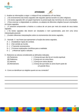 ATIVIDADE
1 - Analise as informações a seguir e indique V nas verdadeiras e F nas falsas.
( ) Os ensinamentos dos textos sagrados são seguidos apenas durante os cultos religiosos.
( ) Os textos sagrados têm um papel importante na preservação das memórias de uma comunidade.
( ) Para vivenciar a religiosidade no cotidiano, os adeptos de diferentes religiões buscam orientações
em textos sagrados.
( ) É possível compreender a história e a cultura de um povo por meio do estudo de seus textos
sagrados.
( ) Os textos sagrados não devem ser estudados e nem questionados, pois tem uma única
interpretação possível.
( ) Existem diferentes interpretações sobre os ensinamentos dos textos sagrados.
2 - Assinale X nas frases que apresentam a função dos textos sagrados.
A - ( ) Estabelecer regras de conduta.
B - ( ) Dar sentido ao mundo.
C - ( ) Transmitir ensinamentos.
D - ( ) Fornecer explicações científicas para a realidade.
E - ( ) Influenciar ações e atitudes.
3 - Relacione as colunas considerando as definições indicadas.
(A) Panteísmo ( ) Crença de que não há um mundo espiritual.
(B) Politeísmo ( ) Crença em um único Deus.
(C) Ateísmo ( ) Crença em vários deuses.
(D) Monoteísmo ( ) Crença de que todos os seres fazem parte de
um grande Deus.
4 - Como se identificam as religiões quanto ao seu conteúdo?
07
 
