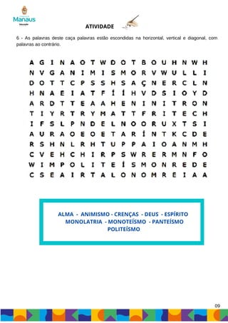 09
6 - As palavras deste caça palavras estão escondidas na horizontal, vertical e diagonal, com
palavras ao contrário.
ATIVIDADE
ALMA - ANIMISMO - CRENÇAS - DEUS - ESPÍRITO
MONOLATRIA - MONOTEÍSMO - PANTEÍSMO
POLITEÍSMO
 