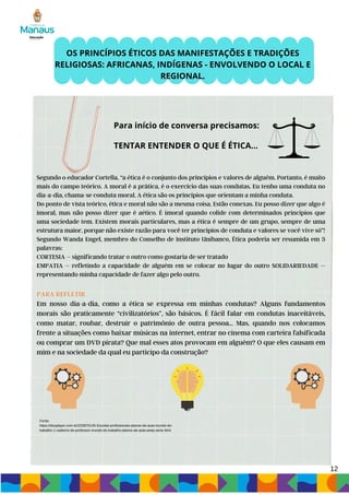 12
Segundo o educador Cortella, “a ética é o conjunto dos princípios e valores de alguém. Portanto, é muito
mais do campo teórico. A moral é a prática, é o exercício das suas condutas. Eu tenho uma conduta no
dia-a-dia, chama-se conduta moral. A ética são os princípios que orientam a minha conduta.
Do ponto de vista teórico, ética e moral não são a mesma coisa. Estão conexas. Eu posso dizer que algo é
imoral, mas não posso dizer que é aético. É imoral quando colide com determinados princípios que
uma sociedade tem. Existem morais particulares, mas a ética é sempre de um grupo, sempre de uma
estrutura maior, porque não existe razão para você ter princípios de conduta e valores se você vive só”!
Segundo Wanda Engel, membro do Conselho de Instituto Unibanco, Ética poderia ser resumida em 3
palavras:
CORTESIA – significando tratar o outro como gostaria de ser tratado
EMPATIA – refletindo a capacidade de alguém em se colocar no lugar do outro SOLIDARIEDADE –
representando minha capacidade de fazer algo pelo outro.
PARA REFLETIR
Em nosso dia-a-dia, como a ética se expressa em minhas condutas? Alguns fundamentos
morais são praticamente “civilizatórios”, são básicos. É fácil falar em condutas inaceitáveis,
como matar, roubar, destruir o patrimônio de outra pessoa... Mas, quando nos colocamos
frente a situações como baixar músicas na internet, entrar no cinema com carteira falsificada
ou comprar um DVD pirata? Que mal esses atos provocam em alguém? O que eles causam em
mim e na sociedade da qual eu participo da construção?
OS PRINCÍPIOS ÉTICOS DAS MANIFESTAÇÕES E TRADIÇÕES
RELIGIOSAS: AFRICANAS, INDÍGENAS - ENVOLVENDO O LOCAL E
REGIONAL.
TENTAR ENTENDER O QUE É ÉTICA...
Para início de conversa precisamos:
Fonte:
https://docplayer.com.br/220870145-Escolas-profissionais-planos-de-aula-mundo-do-
trabalho-1-caderno-do-professor-mundo-do-trabalho-planos-de-aula-eeep-serie.html
 