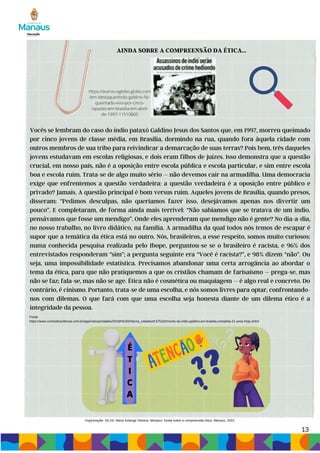 AINDA SOBRE A COMPREENSÃO DA ÉTICA...
Vocês se lembram do caso do índio pataxó Galdino Jesus dos Santos que, em 1997, morreu queimado
por cinco jovens de classe média, em Brasília, dormindo na rua, quando fora àquela cidade com
outros membros de sua tribo para reivindicar a demarcação de suas terras? Pois bem, três daqueles
jovens estudavam em escolas religiosas, e dois eram filhos de juízes. Isso demonstra que a questão
crucial, em nosso país, não é a oposição entre escola pública e escola particular, e sim entre escola
boa e escola ruim. Trata-se de algo muito sério – não devemos cair na armadilha. Uma democracia
exige que enfrentemos a questão verdadeira: a questão verdadeira é a oposição entre público e
privado? Jamais. A questão principal é bom versus ruim. Aqueles jovens de Brasília, quando presos,
disseram: “Pedimos desculpas, não queríamos fazer isso, desejávamos apenas nos divertir um
pouco”. E completaram, de forma ainda mais terrível: “Não sabíamos que se tratava de um índio,
pensávamos que fosse um mendigo”. Onde eles aprenderam que mendigo não é gente? No dia-a-dia,
no nosso trabalho, no livro didático, na família. A armadilha da qual todos nós temos de escapar é
supor que a temática da ética está no outro. Nós, brasileiros, a esse respeito, somos muito curiosos:
numa conhecida pesquisa realizada pelo Ibope, perguntou-se se o brasileiro é racista, e 96% dos
entrevistados responderam “sim”; a pergunta seguinte era “Você é racista?”, e 98% dizem “não”. Ou
seja, uma impossibilidade estatística. Precisamos abandonar uma certa arrogância ao abordar o
tema da ética, para que não pratiquemos a que os cristãos chamam de farisaísmo – prega-se, mas
não se faz; fala-se, mas não se age. Ética não é cosmética ou maquiagem – é algo real e concreto. Do
contrário, é cinismo. Portanto, trata-se de uma escolha, e nós somos livres para optar, confrontando-
nos com dilemas. O que fará com que uma escolha seja honesta diante de um dilema ético é a
integridade da pessoa.
13
https://acervo.oglobo.globo.com
/em-destaque/indio-galdino-foi-
queimado-vivo-por-cinco-
rapazes-em-brasilia-em-abril-
de-1997-11510805
Fonte:
https://www.correiobraziliense.com.br/app/noticia/cidades/2018/04/20/interna_cidadesdf,675182/morte-do-indio-galdino-em-brasilia-completa-21-anos-hoje.shtml
É
T
I
C
A
Organização: SILVA, Maria Solange Oliveira. Mosaico: Ainda sobre a compreensão ética. Manaus, 2023.
 
