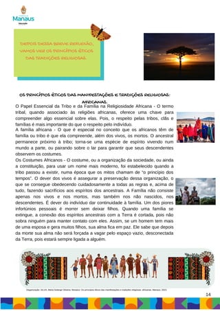 A família africana - O que é especial no conceito que os africanos têm de
família ou tribo é que ela compreende, além dos vivos, os mortos. O ancestral
permanece próximo à tribo; torna-se uma espécie de espírito vivendo num
mundo a parte, ou pairando sobre o lar para garantir que seus descendentes
observem os costumes.
Os Costumes Africanos - O costume, ou a organização da sociedade, ou ainda
a constituição, para usar um nome mais moderno, foi estabelecido quando a
tribo passou a existir, numa época que os mitos chamam de “o princípio dos
tempos”. O dever dos vivos é assegurar a preservação dessa organização, o
que se consegue obedecendo cuidadosamente a todas as regras e, acima de
tudo, fazendo sacrifícios aos espíritos dos ancestrais. A Família não consiste
apenas nos vivos e nos mortos, mas também nos não nascidos, nos
descendentes. É dever do indivíduo dar continuidade à família. Um dos piores
infortúnios pessoais é morrer sem deixar filhos. Quando uma família se
extingue, a conexão dos espíritos ancestrais com a Terra é cortada, pois não
sobra ninguém para manter contato com eles. Assim, se um homem tem mais
de uma esposa e gera muitos filhos, sua alma fica em paz. Ele sabe que depois
da morte sua alma não será forçada a vagar pelo espaço vazio, desconectada
da Terra, pois estará sempre ligada a alguém.
14
O Papel Essencial da Tribo e da Família na Religiosidade Africana - O termo
tribal, quando associado às religiões africanas, oferece uma chave para
compreender algo essencial sobre elas. Pois, o respeito pelas tribos, clãs e
famílias é mais importante do que o respeito pelo indivíduo.
DEPOIS DESSA BREVE REFLEXÃO,
VAMOS VER OS PRINCÍPIOS ÉTICOS
DAS TRADIÇÕES RELIGIOSAS.
OS PRINCÍPIOS ÉTICOS DAS MANIFESTAÇÕES E TRADIÇÕES RELIGIOSAS:
AFRICANAS.
Oeganização: SILVA, Maria Solange Oliveira. Mosaico: Os princípios éticos das manifestações e tradições religiosas: africanas. Manaus, 2023.
 