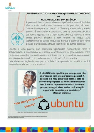 16
UBUNTU A FILOSOFIA AFRICANA QUE NUTRE O CONCEITO
DE
HUMANIDADE EM SUA ESSÊNCIA
A palavra Ubuntu possui diversos significados, mas dois deles
são os mais citados nos mecanismos de pesquisa, são eles:
"Humanidade para os outros" ou "Sou o que sou pelo que nós
somos". É uma palavra paroxítona, que se pronuncia uBUNtu
(de forma figurada seria algo assim: ubúntu). Ubuntu é uma
antiga palavra africana e tem origem na língua Zulu
(pertencente ao grupo linguístico bantu) e significa que "uma
pessoa é uma pessoa através (por meio) de outras pessoas".
Ubuntu é uma palavra que apresenta significados humanísticos como a
solidariedade, a cooperação, o respeito, o acolhimento, a generosidade, entre
muitas outras ações que realizamos em sintonia com a nossa alma (com o nosso
ser interno), buscando o nosso bem-estar e o de todos à nossa volta.
Leia abaixo a citação de uma parte da fala do ex-presidente da África do Sul,
Nelson Mandela, em uma entrevista:
"O UBUNTU não significa que uma pessoa não
se preocupe com o seu progresso pessoal. A
questão é: o meu progresso pessoal está ao
serviço do progresso da minha comunidade?
Isso é o mais importante na vida. E se uma
pessoa conseguir viver assim, terá atingido
algo muito importante e admirável."
(Nelson Mandela)
“Eu sou porque nós
somos”
Fonte:
http://www.mundoubuntu.com.br/sobre/curiosidades-do-ubuntu/63-origem-da-palavra-ubuntu
https://www.geledes.org.br/?s=ubuntu
Fonte: SILVA, Maria Solange Oliveira. Mosaico: Ubuntu. Manaus, 2023.
 