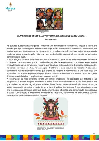 As culturas diversificadas indígenas compõem um rico mosaico de tradições, línguas e visões de
mundo que hoje já começam a ser vistas em larga escala como culturas complexas, sofisticadas em
muitos aspectos, interessantes por si mesmas e portadoras de valores importantes para o mundo
moderno, como o respeito pela Natureza e um modo de vida sustentável, merecendo consideração
como qualquer outra.
A ética Indígena consiste em manter um profundo equilíbrio entre as necessidades do ser humano e
o respeito com a natureza que é considerada sagrada. O respeito é um dos valores éticos que é
ensinado tanto para a convivência humana quanto atitude ante a natureza. O respeito está no gesto,
no corpo, na voz, nos olhos, na inclinação. O silêncio é outro recurso de respeito. A educação
comunitária faz do respeito o sentido que ordena as relações e convivência, é um valor ético tão
importante que a pessoa que o transgrida perde o respeito dos demais, sua palavra perde a força ao
ficar sem credibilidade e o seu fazer sem reconhecimento.
A observação da vida cotidiana revela um tempo importante de dedicação ao trabalho e às
ocupações; o mundo indígena reconhece o saber a todo conhecimento útil à vida comunitária, em
que também os valores sagrados e os saberes éticos fazem parte da convivência. Neste sentido, o
saber comunitário consolida o modo de ser e fazer à prática dos sujeitos. É reproduzido de forma
oral e se conserva como um acervo de conhecimentos que identifica uma comunidade, por oposição
a outras. Outra noção e experiência recorrente do saber ser, convivendo em comunidade com os
seres da natureza manifestam-se no respeito.
17
OS PRINCÍPIOS ÉTICOS DAS MANIFESTAÇÕES E TRADIÇÕES RELIGIOSAS:
INDÍGENAS.
https://pt.wikipedia.org/wiki/Po
vos_ind%C3%ADgenas_do_
Brasil
Organização: SILVA, Maria Solange Oliveira. Mosaico: Os
princípios éticos das manifestações e tradições religiosas:
Indígenas. Manaus, 2023.
 