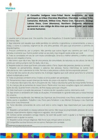 18
1. Levante com o Sol para orar. Ore sozinho. Ore com frequência. O Grande Espírito o escutará, se você,
ao menos, falar.
2. Seja tolerante com aqueles que estão perdidos no caminho. A ignorância, o convencimento, a raiva, a
inveja, o ciúme e a avareza, originam-se de uma alma perdida. Ore para que encontrem o caminho do
Grande Espírito.
3. Procure conhecer-se, por si próprio. Não permita que outros façam seu caminho por você. É sua
estrada, e somente sua. Outros podem andar ao seu lado, mas ninguém pode andar por você.
4. Trate os convidados em seu lar com muita consideração. Sirva-os o melhor alimento, a melhor cama e
trate-os com respeito e honra.
5. Não tome o que não é seu. Seja de uma pessoa, da comunidade, da natureza, ou da cultura. Se não foi
obtido por esforço próprio nem foi dado, não é seu.
6. Respeite todas as coisas que foram colocadas sobre a Terra. Sejam elas pessoas, plantas ou animais.
7. Respeite os pensamentos, desejos e palavras das pessoas. Nunca interrompa os outros nem
ridicularize-os, nem rudemente os imite. Permita a cada pessoa o direito da livre expressão pessoal.
8. Nunca fale dos outros de uma maneira má. A energia negativa que você colocar para fora no universo,
voltará multiplicada a você.
9. Todas as pessoas cometem erros. E todos os erros podem ser perdoados.
10. Pensamentos maus causam doenças da mente, do corpo e do espírito. Pratique o otimismo.
11. A natureza não é para nós, ela é uma parte de nós. Toda a natureza faz parte da nossa família Terrena.
12. As crianças são as sementes do nosso futuro. Plante amor nos seus corações e ágüe com sabedoria e
lições da vida. Quando forem crescidos, de-lhes espaço para que cresçam.
13. Evite machucar o coração das pessoas. O veneno da dor causada a outros, retornará a você.
14. Seja sincero e verdadeiro em todas as situações. A honestidade é o grande teste para a nossa herança
do universo.
15. Mantenha-se equilibrado. Seu Mental, seu Espiritual, seu Emocional, e seu Físico, todos necessitam ser
fortes, puros e saudáveis. Trabalhe o seu Físico para fortalecer o seu Mental. Enriqueça o seu Espiritual
para curar o seu Emocional.
16. Tome decisões conscientes de como você será e como reagirá. Seja responsável por suas próprias
ações.
17. Respeite a privacidade e o espaço pessoal dos outros. Não toque as propriedades pessoais de outras
pessoas, especialmente objetos religiosos e sagrados. Isto é proibido.
18. Comece sendo verdadeiro consigo mesmo. Se você não puder nutrir e ajudar a si mesmo, você não
poderá nutrir e ajudar os outros.
19. Respeite outras crenças religiosas. Não force suas crenças sobre os outros.
20.Compartilhe sua boa fortuna com os outros. Participe com caridade.
O Conselho Indígena Inter-Tribal Norte Americano, do qual
participam as tribos Cherokee Blackfoot, Cherokee, Lumbee Tribe,
Comanche, Mohawk, Willow Cree, Plains Cree, Tuscarora, Sicangu
Lakota Sioux, Crow (Montana), Northern Cheyenne (Montana)
aprovaram o seu código de ética mas que deveria valer para todos
os seres humanos:
Fonte:
https://folhadecianorte.com/codigo-de-etica-dos-indios-norte-
americanos/#:~:text=Respeite%20os%20pensamentos%2C%20desejos%20e,outros%20de%20uma%20maneira%20m%C3%A1.
 