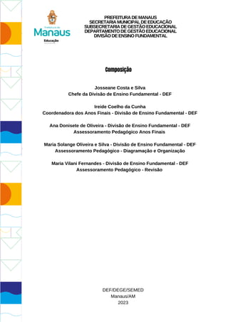 Josseane Costa e Silva
Chefe da Divisão de Ensino Fundamental - DEF
Ireide Coelho da Cunha
Coordenadora dos Anos Finais - Divisão de Ensino Fundamental - DEF
Ana Donisete de Oliveira - Divisão de Ensino Fundamental - DEF
Assessoramento Pedagógico Anos Finais
Maria Solange Oliveira e Silva - Divisão de Ensino Fundamental - DEF
Assessoramento Pedagógico - Diagramação e Organização
Maria Vilani Fernandes - Divisão de Ensino Fundamental - DEF
Assessoramento Pedagógico - Revisão
DEF/DEGE/SEMED
Manaus/AM
2023
Composição
PREFEITURADEMANAUS
SECRETARIAMUNICIPALDEEDUCAÇÃO
SUBSECRETARIADEGESTÃOEDUCACIONAL
DEPARTAMENTODEGESTÃOEDUCACIONAL
DIVISÃODEENSINOFUNDAMENTAL
 