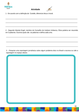 19
1 - De acordo com a definição de Cortella, diferencie ética e moral.
2 - Segundo Wanda Engel, membro do Conselho de Instituto Unibanco, Ética poderia ser resumida
em 3 palavras. Escreva quais são as palavras e defina cada uma.
Atividade
3 - Pesquise uma reportagem jornalística sobre algum problema ético no Brasil e escreva ou cole a
reportagem no espaço abaixo.
 