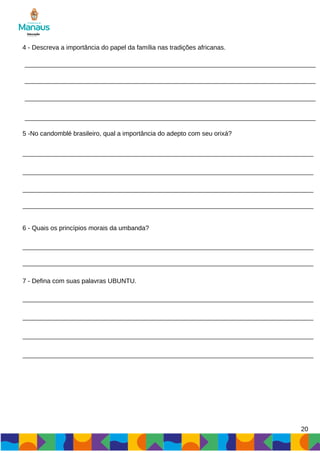 20
4 - Descreva a importância do papel da família nas tradições africanas.
5 -No candomblé brasileiro, qual a importância do adepto com seu orixá?
6 - Quais os princípios morais da umbanda?
7 - Defina com suas palavras UBUNTU.
 