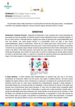 Os princípios éticos estão presentes na construção da moral de cada grupo social , na legislação
e também nas tradições religiosas. Vamos conhecer alguns princípios éticos e morais.
Hinduísmo: Costume Correto - Segundo os hinduístas, o que a pessoa faz é mais importante do
que aquilo em que ela acredita. O costume correto é mais importante do que o conteúdo religioso. A
lei ou a ética comum, chamada Darma, significa que todas as pessoas têm responsabilidades para
com sua família, sua casta (grupo social) e a comunidade como um todo, e que essas
responsabilidades, desde o nascimento, variam de um indiano para outro. Dessa forma, o que é
bom para um não é necessariamente bom para outro. A boa moral consiste em adotar os preceitos
e deveres de sua própria casta (Classe social da qual pertence).A ética hindu está ligada à lei da
causa e do efeito. O fiel hindu procura, com base nos seus méritos e esforços, ter uma conduta
moral que lhe garanta viver melhor em outra vida. O carma é o efeito que as nossas ações causam
no futuro e nas próximas vidas, e o darma é o conceito do caminho correto que cada pessoa deve
seguir. Os hindus seguem o chamado Sanatana dharma, ou Darma Eterno.
23
CULTO
Ocidente: Orar, pregar, louvar e rezar.
Oriente: Meditação e sacrifício.
ORIENTAIS
Fonte: https://www.canaleducacao.tv/images/slides/41183_19456341d49043a882cb721bdf2489b6.pdf
Organização: SILVA, Maria Solange Oliveira.
Mosaico: Os princípios éticos das manifestações e
tradições religiosas: Orientais - Hinduísmo.
Manaus, 2023.
A Ética Budista - A ética budista está fundamentada no caminho das oito vias e, de forma
semelhante ao hinduísmo, adere à lei do carma, mas segue o Buddha dharma. Tal como outras
religiões de origem indiana, como o hinduísmo e o jainismo, no budismo há o acúmulo de mérito ou
demérito (carma bom ou mau) como resultado do comportamento. Quando o Buda alcançou a
iluminação depois de um longo período de meditação, o Deus Brahma foi até ele e lhe pediu que
levasse seus ensinamentos para outras pessoas. E mais uma vez Buda sentiu compaixão pelos
humanos e por todos os seres vivos. Contemplou o mundo com o olhar de Buda e decidiu abrir o
portão da eternidade para quem quisesse ouvir. Buda decidiu se tornar guia do ser humano. A vida
de Buda é um exemplo de como se comportar eticamente. A compaixão e o amor são centrais na
ética budista. Não só as ações, mas também os sentimentos e afetos são importantes. A caridade
que fazemos não apenas afeta os outros, mas contribui para enobrecer nosso próprio caráter.
 