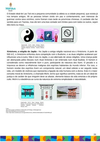 25
O Estado ideal de Lao Tsé era a pequena comunidade (a aldeia ou a cidade pequena), que existia já
nos tempos antigos. Ali as pessoas tinham vivido em paz e contentamento, sem interesse de
guerrear contra seus vizinhos, como fizeram mais tarde as províncias chinesas. A caridade não faz
sentido para um Taoísta, mas ele tem uma boa vontade sem limites para com todos os outros, sejam
eles bons ou maus.
Organização: SILVA, Maria Solange Oliveira.
Mosaico: Os princípios éticos das manifestações e
tradições religiosas: Orientais - Taoísmo. Manaus,
2023.
Xintoísmo, a religião do Japão - No Japão a antiga religião nacional era o Xintoísmo. A partir de
500 d.C, o Xintoísmo enfrentou dura competição com o Budismo, e as duas religiões acabaram por
influenciar uma à outra. Não é raro no Japão, o uso alternado de várias religiões. Uma criança pode
ser abençoada pelos Deuses num ritual Xintoísta e ser enterrada num ritual Budista. O homem é
considerado como naturalmente bom e puro, participante da natureza dos Kami. O pecado e a
impureza se devem a influências malignas dos espíritos habitantes do mundo inferior. Por isso, o
homem recebe dos espíritos Kami um componente natural, um ideal celeste a ser seguido nesta
vida, um modelo de vivência que representa a ligação da vida humana com a divina. Este é o maior
conceito moral do Xintoísmo, o chamado Michi, termo que significa caminho, trata-se de um ideal de
justiça e de caráter de que ninguém deve se afastar, elemento básico da vida xintoísta e do próprio
culto. Michi é a obediência ao curso da natureza de extrema simplicidade e naturalidade.
Organização: SILVA, Maria Solange Oliveira.
Mosaico: Os princípios éticos das manifestações e
tradições religiosas: Orientais - Xintoísmo.
Manaus, 2023.
Fonte:
https://drive.google.com/file/d/1Z-VOWmC9NLUdYPD0itjypr_NhWojXgpE/view
https://www.todamateria.com.br/xintoismo/
Fonte: https://www.canaleducacao.tv/images/slides/41183_19456341d49043a882cb721bdf2489b6.pdf
 