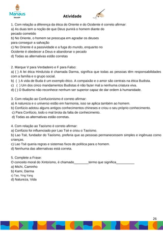26
Atividade
1. Com relação a diferença da ética do Oriente e do Ocidente é correto afirmar:
a) As duas tem a noção de que Deus punirá o homem diante do
pecado cometido
b) No Oriente, o homem se preocupa em agradar os deuses
para conseguir a salvação
c) No Oriente é a passividade e a fuga do mundo, enquanto no
Ocidente é obedecer a Deus e abandonar o pecado
d) Todas as alternativas estão corretas
2. Marque V para Verdadeiro e F para Falso:
a) ( ) A lei ética Hinduísta é chamada Darma, significa que todas as pessoas têm responsabilidades
com a família e o grupo social.
b) ( ) A vida de Buda é um exemplo ético. A compaixão e o amor são centrais na ética Budista.
c) ( ) Um dos cinco mandamentos Budistas é não fazer mal a nenhuma criatura viva.
d) ( ) O Budismo não reconhece nenhum ser superior capaz de dar ordem à humanidade.
3. Com relação ao Confucionismo é correto afirmar:
a) A natureza e o universo estão em harmonia, isso se aplica também ao homem.
b) Confúcio adotou alguns antigos conhecimentos chineses e criou o seu próprio conhecimento.
c) Para Confúcio, todo o mal brota da falta de conhecimento.
d) Todas as alternativas estão corretas.
4. Com relação ao Taoísmo é correto afirmar:
a) Confúcio foi influenciado por Lao Tsé e criou o Taoísmo.
b) Lao Tsé, fundador do Taoísmo, preferia que as pessoas permanecessem simples e ingênuas como
crianças.
c) Lao Tsé queria regras e sistemas fixos de política para o homem.
d) Nenhuma das alternativas está correta.
5. Complete a Frase:
O conceito moral do Xintoísmo, é chamado________termo que significa__________
a) Michi, Caminho
b) Kami, Darma
c) Tao, Ying Yang
d) Natureza, Vida
 