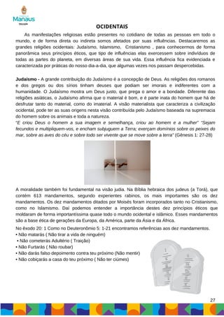 27
OCIDENTAIS
As manifestações religiosas estão presentes no cotidiano de todas as pessoas em todo o
mundo, e de forma direta ou indireta somos afetados por suas influências. Destacaremos as
grandes religiões ocidentais: Judaísmo, Islamismo, Cristianismo , para conhecermos de forma
panorâmica seus princípios éticos, que tipo de influências elas exercessem sobre indivíduos de
todas as partes do planeta, em diversas áreas de sua vida. Essa influência fica evidenciada e
caracterizada por práticas do nosso dia-a-dia, que algumas vezes nos passam despercebidas.
Judaísmo - A grande contribuição do Judaísmo é a concepção de Deus. As religiões dos romanos
e dos gregos ou dos sírios tinham deuses que podiam ser imorais e indiferentes com a
humanidade. O Judaísmo mostra um Deus justo, que prega o amor e a bondade. Diferente das
religiões asiáticas, o Judaísmo afirma que o material é bom, e é parte inata do homem que há de
desfrutar tanto do material, como do imaterial. A visão materialista que caracteriza a civilização
ocidental, pode ter as suas origens nesta visão contribuída pelo Judaísmo baseada na supremacia
do homem sobre os animais e toda a natureza.
“E criou Deus o homem a sua imagem e semelhança, criou ao homem e a mulher” “Sejam
fecundos e multipliquem-vos, e encham subjuguem a Terra; exerçam domínios sobre os peixes do
mar, sobre as aves do céu e sobre todo ser vivente que se move sobre a terra” (Gênesis 1: 27-28)
A moralidade também foi fundamental na visão judia. Na Bíblia hebraica dos judeus (a Torá), que
contém 613 mandamentos, segundo experientes rabinos, os mais importantes são os dez
mandamentos. Os dez mandamentos ditados por Moisés foram incorporados tanto no Cristianismo,
como no Islamismo. Daí podemos entender a importância destes dez princípios éticos que
moldaram de forma importantíssima quase todo o mundo ocidental e islâmico. Esses mandamentos
são a base ética de gerações da Europa, da América, parte da Ásia e da África.
No êxodo 20: 1 Como no Deuteronômio 5: 1-21 encontramos referências aos dez mandamentos.
• Não matarás ( Não tirar a vida de ninguém)
• Não cometerás Adultério ( Traição)
• Não Furtarás ( Não roubar)
• Não darás falso depoimento contra teu próximo (Não mentir)
• Não cobiçarás a casa do teu próximo ( Não ter ciúmes)
 