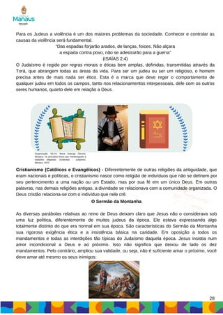 28
Para os Judeus a violência é um dos maiores problemas da sociedade. Conhecer e controlar as
causas da violência será fundamental.
“Das espadas forjarão arados, de lanças, foices. Não alçara
a espada contra povo, não se adestrarão para a guerra”
(ISAÍAS 2:4)
O Judaísmo é regido por regras morais e éticas bem amplas, definidas, transmitidas através da
Torá, que abrangem todas as áreas da vida. Para ser um judeu ou ser um religioso, o homem
precisa antes de mais nada ser ético. Esta é a marca que deve reger o comportamento de
qualquer judeu em todos os campos, tanto nos relacionamentos interpessoais, dele com os outros
seres humanos, quanto dele em relação a Deus.
Cristianismo (Católicos e Evangélicos) - Diferentemente de outras religiões da antiguidade, que
eram nacionais e políticas, o cristianismo nasce como religião de indivíduos que não se definem por
seu pertencimento a uma nação ou um Estado, mas por sua fé em um único Deus. Em outras
palavras, nas demais religiões antigas, a divindade se relacionava com a comunidade organizada. O
Deus cristão relaciona-se com o indivíduo que nele crê.
O Sermão da Montanha
As diversas parábolas relativas ao reino de Deus deixam claro que Jesus não o considerava sob
uma luz política, diferentemente de muitos judeus da época. Ele estava expressando algo
totalmente distinto do que era normal em sua época. São características do Sermão da Montanha
sua rigorosa exigência ética e a insistência básica na caridade. Em oposição a todos os
mandamentos e todas as interdições tão típicas do Judaísmo daquela época. Jesus insistia num
amor incondicional a Deus e ao próximo. Isso não significa que deixou de lado os dez
mandamentos. Pelo contrário, ampliou sua validade, ou seja, não é suficiente amar o próximo, você
deve amar até mesmo os seus inimigos:
Organização: SILVA, Maria Solange Oliveira.
Mosaico: Os princípios éticos das manifestações e
tradições religiosas: Ocidentais - Judaísmo.
Manaus, 2023.
 