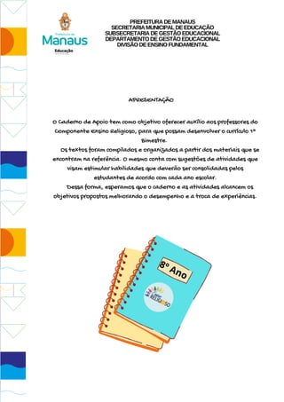 APRESENTAÇÃO
O Caderno de Apoio tem como objetivo oferecer auxílio aos professores do
Componente Ensino Religioso, para que possam desenvolver o currículo 1º
Bimestre.
Os textos foram compilados e organizados a partir dos materiais que se
encontram na referência. O mesmo conta com sugestões de atividades que
visam estimular habilidades que deverão ser consolidadas pelos
estudantes de acordo com cada ano escolar.
Dessa forma, esperamos que o caderno e as atividades alcancem os
objetivos propostos melhorando o desempenho e a troca de experiências.
8º Ano
PREFEITURADEMANAUS
SECRETARIAMUNICIPALDEEDUCAÇÃO
SUBSECRETARIADEGESTÃOEDUCACIONAL
DEPARTAMENTODEGESTÃOEDUCACIONAL
DIVISÃODEENSINOFUNDAMENTAL
 