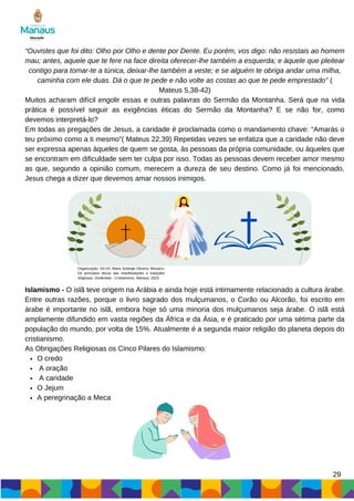 29
“Ouvistes que foi dito: Olho por Olho e dente por Dente. Eu porém, vos digo: não resistais ao homem
mau; antes, aquele que te fere na face direita oferecer-lhe também a esquerda; e àquele que pleitear
contigo para tomar-te a túnica, deixar-lhe também a veste; e se alguém te obriga andar uma milha,
caminha com ele duas. Dá o que te pede e não volte as costas ao que te pede emprestado” (
Mateus 5,38-42)
Muitos acharam difícil engolir essas e outras palavras do Sermão da Montanha. Será que na vida
prática é possível seguir as exigências éticas do Sermão da Montanha? E se não for, como
devemos interpretá-lo?
Em todas as pregações de Jesus, a caridade é proclamada como o mandamento chave: “Amarás o
teu próximo como a ti mesmo”( Mateus 22,39) Repetidas vezes se enfatiza que a caridade não deve
ser expressa apenas àqueles de quem se gosta, às pessoas da própria comunidade, ou àqueles que
se encontram em dificuldade sem ter culpa por isso. Todas as pessoas devem receber amor mesmo
as que, segundo a opinião comum, merecem a dureza de seu destino. Como já foi mencionado,
Jesus chega a dizer que devemos amar nossos inimigos.
O credo
A oração
A caridade
O Jejum
A peregrinação a Meca
Islamismo - O islã teve origem na Arábia e ainda hoje está intimamente relacionado a cultura árabe.
Entre outras razões, porque o livro sagrado dos mulçumanos, o Corão ou Alcorão, foi escrito em
árabe é importante no islã, embora hoje só uma minoria dos mulçumanos seja árabe. O islã está
amplamente difundido em vasta regiões da África e da Ásia, e é praticado por uma sétima parte da
população do mundo, por volta de 15%. Atualmente é a segunda maior religião do planeta depois do
cristianismo.
As Obrigações Religiosas os Cinco Pilares do Islamismo:
Organização: SILVA, Maria Solange Oliveira. Mosaico:
Os princípios éticos das manifestações e tradições
religiosas: Ocidentais - Cristianismo. Manaus, 2023.
 